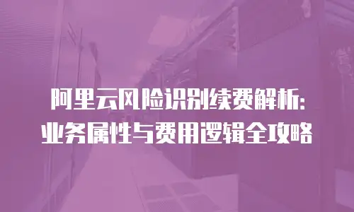 阿里云风险识别续费解析：业务属性与费用逻辑全攻略