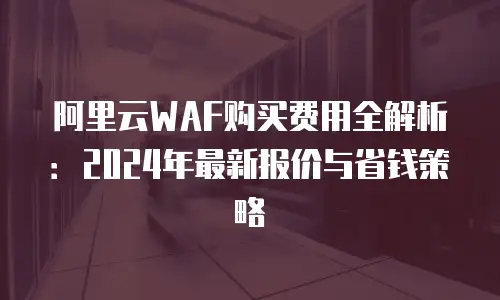 阿里云WAF购买费用全解析：2024年最新报价与省钱策略