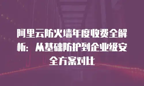 阿里云防火墙年度收费全解析：从基础防护到企业级安全方案对比