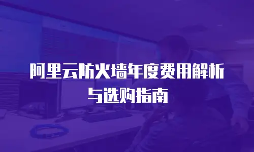阿里云防火墙年度费用解析与选购指南