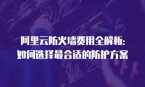 阿里云防火墙费用全解析：如何选择最合适的防护方案