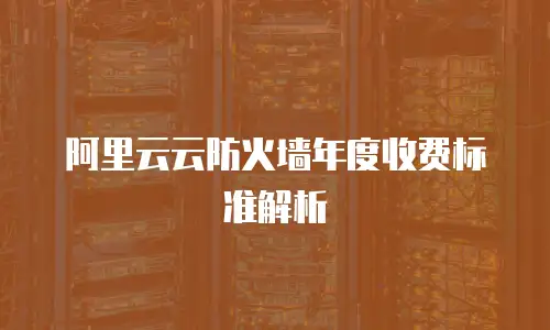 阿里云云防火墙年度收费标准解析