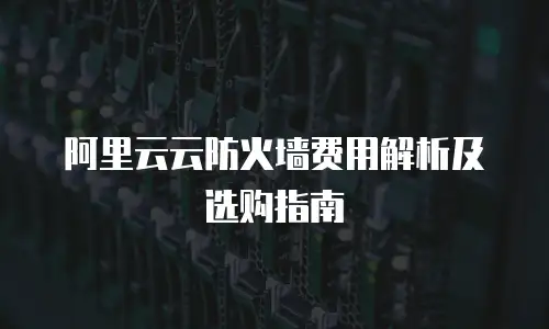 阿里云云防火墙费用解析及选购指南