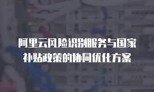阿里云风险识别服务与国家补贴政策的协同优化方案