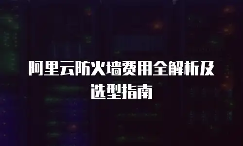 阿里云防火墙费用全解析及选型指南