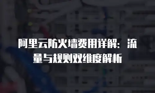 阿里云防火墙费用详解：流量与规则双维度解析