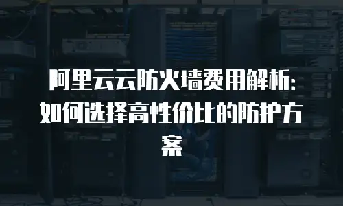 阿里云云防火墙费用解析：如何选择高性价比的防护方案