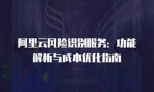 阿里云风险识别服务：功能解析与成本优化指南