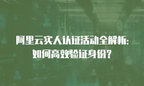 阿里云实人认证活动全解析：如何高效验证身份？