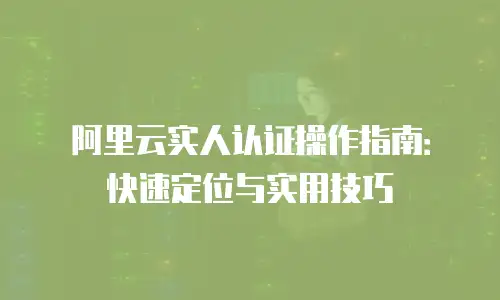 阿里云实人认证操作指南：快速定位与实用技巧