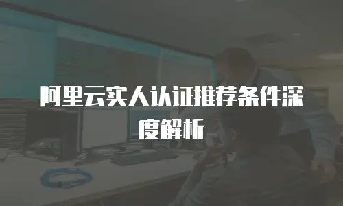 阿里云实人认证推荐条件深度解析