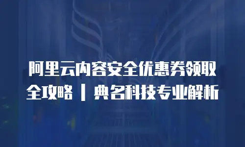 阿里云内容安全优惠券领取全攻略 | 典名科技专业解析