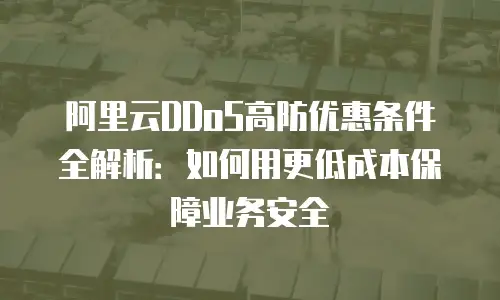 阿里云DDoS高防优惠条件全解析：如何用更低成本保障业务安全