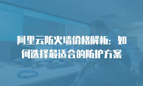 阿里云防火墙价格解析：如何选择最适合的防护方案