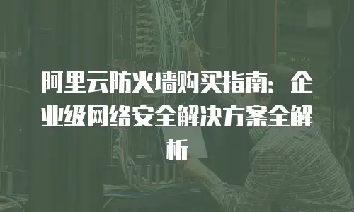 阿里云防火墙购买指南：企业级网络安全解决方案全解析