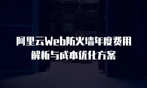 阿里云Web防火墙年度费用解析与成本优化方案