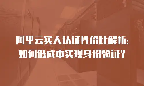 阿里云实人认证性价比解析：如何低成本实现身份验证？