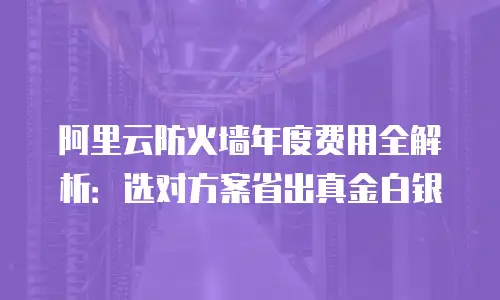 阿里云防火墙年度费用全解析：选对方案省出真金白银