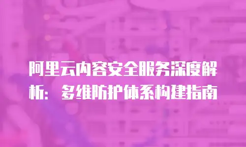 阿里云内容安全服务深度解析：多维防护体系构建指南