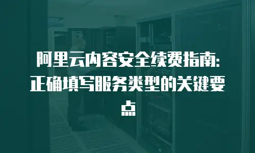 阿里云内容安全续费指南：正确填写服务类型的关键要点