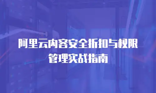 阿里云内容安全折扣与权限管理实战指南