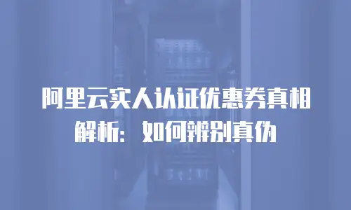 阿里云实人认证优惠券真相解析：如何辨别真伪
