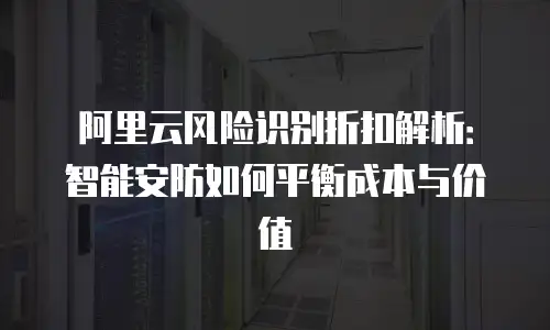 阿里云风险识别折扣解析：智能安防如何平衡成本与价值