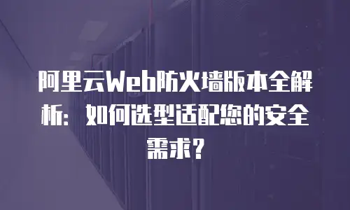 阿里云Web防火墙版本全解析：如何选型适配您的安全需求？