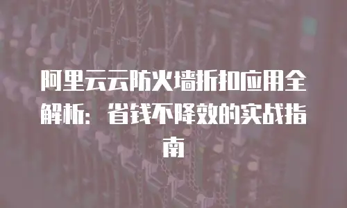 阿里云云防火墙折扣应用全解析：省钱不降效的实战指南