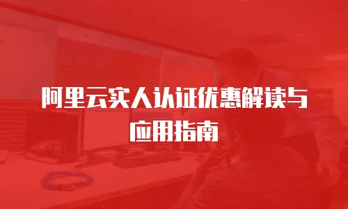 阿里云实人认证优惠解读与应用指南
