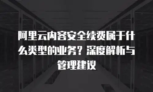 阿里云内容安全续费属于什么类型的业务？深度解析与管理建议