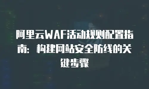 阿里云WAF活动规则配置指南：构建网站安全防线的关键步骤