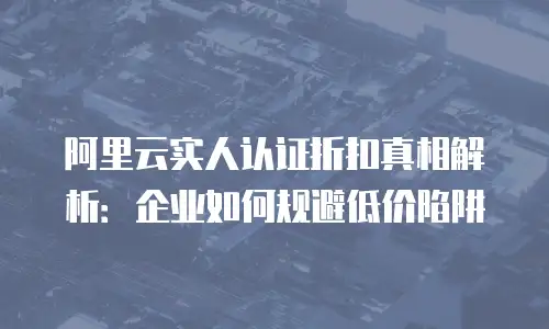 阿里云实人认证折扣真相解析：企业如何规避低价陷阱