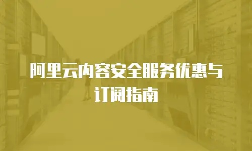 阿里云内容安全服务优惠与订阅指南