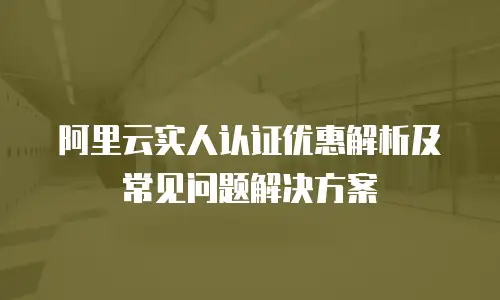 阿里云实人认证优惠解析及常见问题解决方案