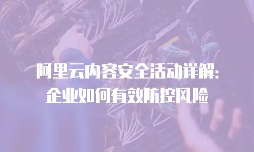 阿里云内容安全活动详解：企业如何有效防控风险