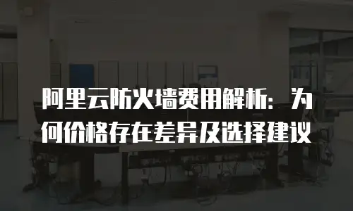 阿里云防火墙费用解析：为何价格存在差异及选择建议