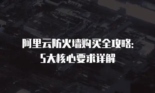 阿里云防火墙购买全攻略：5大核心要求详解