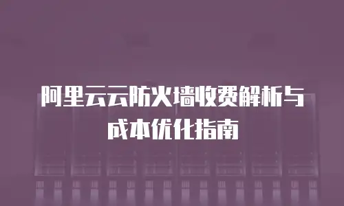 阿里云云防火墙收费解析与成本优化指南