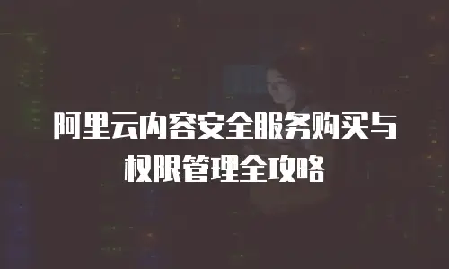 阿里云内容安全服务购买与权限管理全攻略