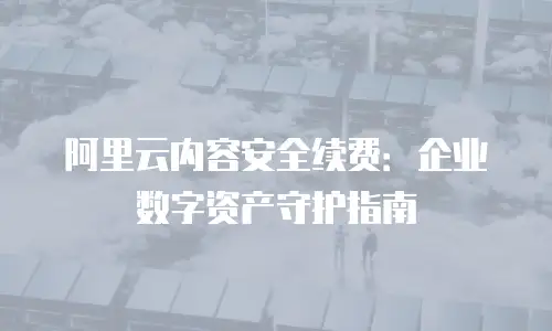阿里云内容安全续费：企业数字资产守护指南
