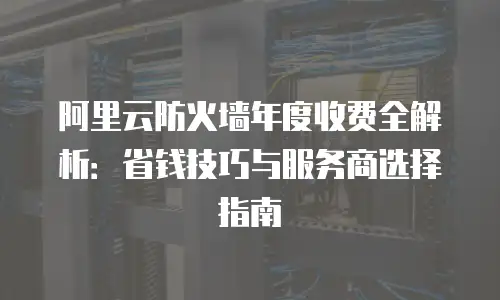 阿里云防火墙年度收费全解析：省钱技巧与服务商选择指南