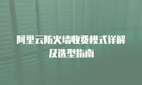阿里云防火墙收费模式详解及选型指南
