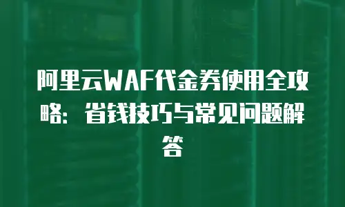 阿里云WAF代金券使用全攻略：省钱技巧与常见问题解答