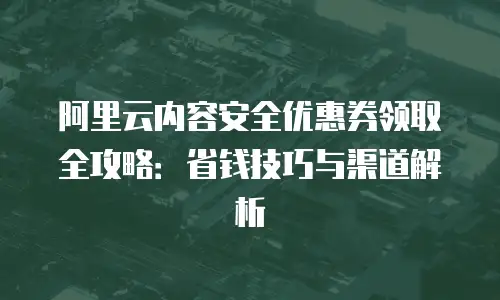 阿里云内容安全优惠券领取全攻略：省钱技巧与渠道解析