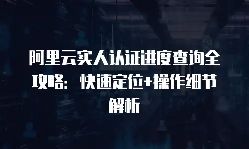 阿里云实人认证进度查询全攻略：快速定位+操作细节解析