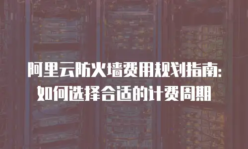 阿里云防火墙费用规划指南：如何选择合适的计费周期