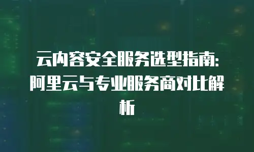 云内容安全服务选型指南：阿里云与专业服务商对比解析