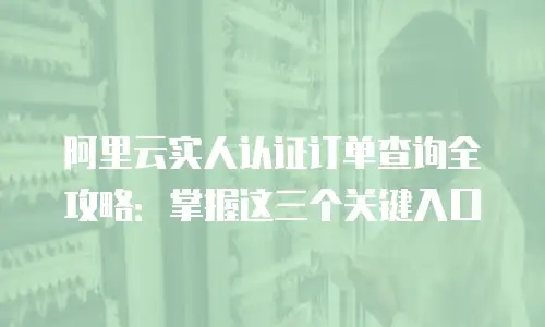 阿里云实人认证订单查询全攻略：掌握这三个关键入口