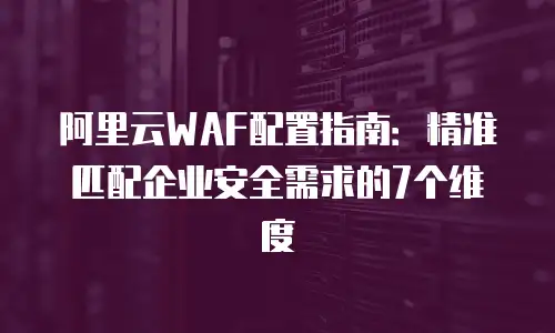 阿里云WAF配置指南：精准匹配企业安全需求的7个维度